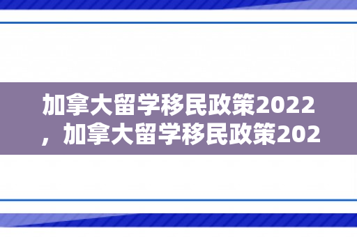 加拿大留学移民政策2022，加拿大留学移民政策2022最新