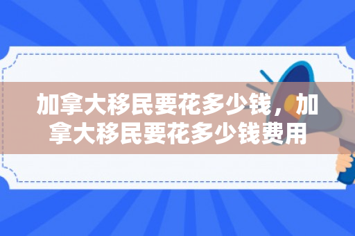 加拿大移民要花多少钱，加拿大移民要花多少钱费用