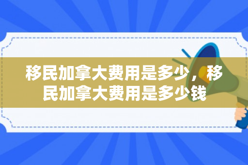 移民加拿大费用是多少，移民加拿大费用是多少钱