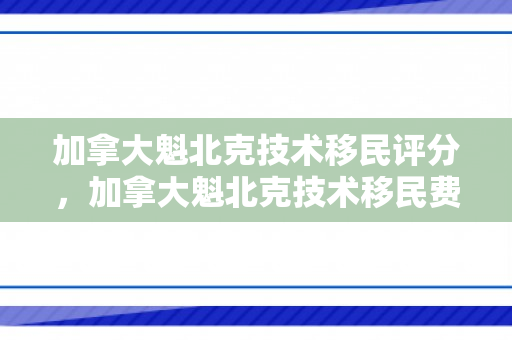 加拿大魁北克技术移民评分，加拿大魁北克技术移民费用