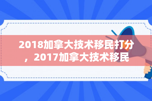 2018加拿大技术移民打分，2017加拿大技术移民