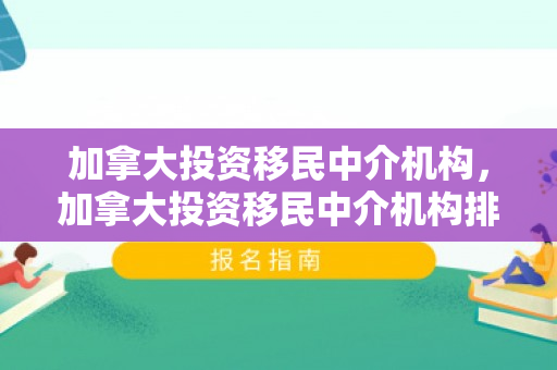 加拿大投资移民中介机构，加拿大投资移民中介机构排名