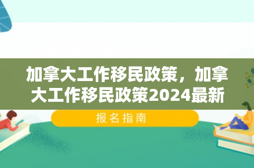 加拿大工作移民政策，加拿大工作移民政策2024最新消息