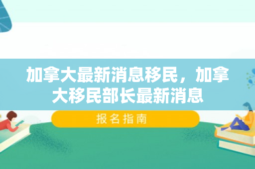 加拿大最新消息移民，加拿大移民部长最新消息