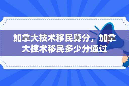 加拿大技术移民算分，加拿大技术移民多少分通过