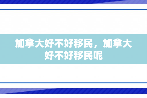 加拿大好不好移民，加拿大好不好移民呢