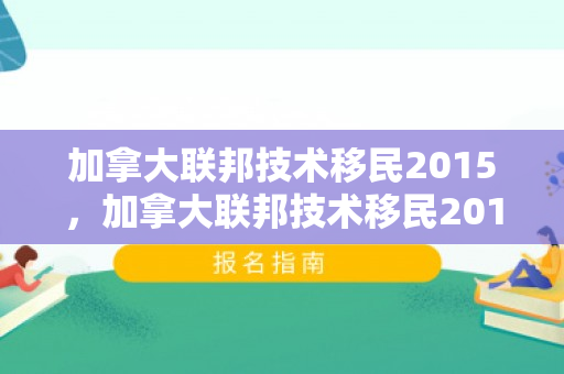 加拿大联邦技术移民2015，加拿大联邦技术移民2015申请