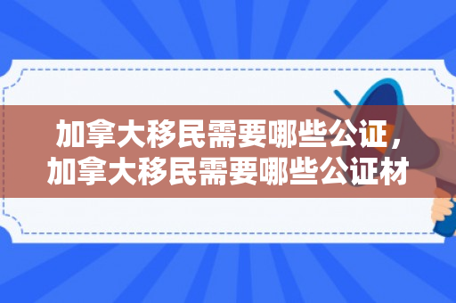 加拿大移民需要哪些公证，加拿大移民需要哪些公证材料