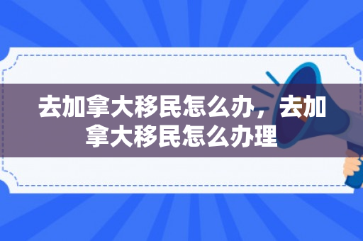 去加拿大移民怎么办，去加拿大移民怎么办理