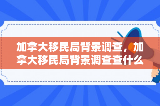 加拿大移民局背景调查，加拿大移民局背景调查查什么