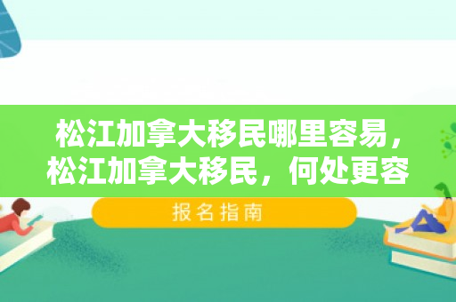 松江加拿大移民哪里容易，松江加拿大移民，何处更容易实现移民梦想？
