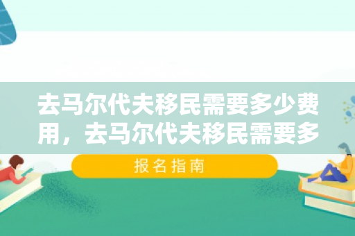 去马尔代夫移民需要多少费用，去马尔代夫移民需要多少费用呢