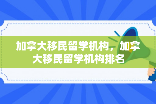 加拿大移民留学机构，加拿大移民留学机构排名
