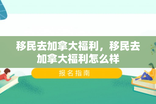 移民去加拿大福利，移民去加拿大福利怎么样
