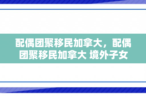 配偶团聚移民加拿大，配偶团聚移民加拿大 境外子女
