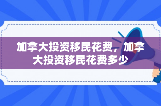 加拿大投资移民花费，加拿大投资移民花费多少