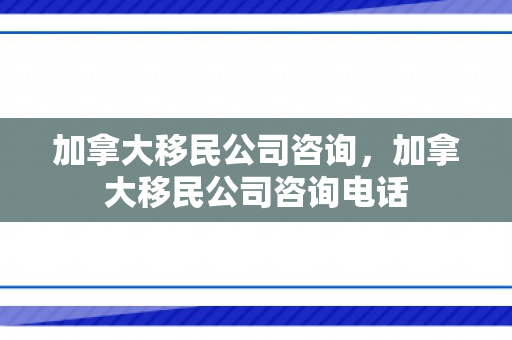 加拿大移民公司咨询，加拿大移民公司咨询电话