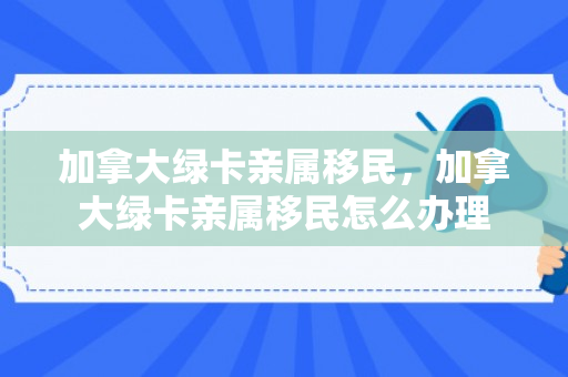 加拿大绿卡亲属移民，加拿大绿卡亲属移民怎么办理