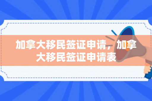 加拿大移民签证申请，加拿大移民签证申请表
