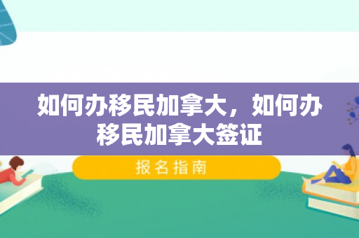 如何办移民加拿大，如何办移民加拿大签证