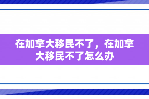 在加拿大移民不了，在加拿大移民不了怎么办
