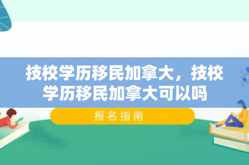 技校学历移民加拿大，技校学历移民加拿大可以吗