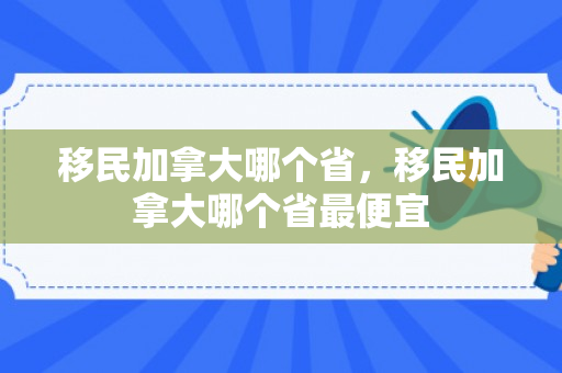 移民加拿大哪个省，移民加拿大哪个省最便宜