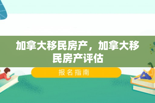 加拿大移民房产，加拿大移民房产评估