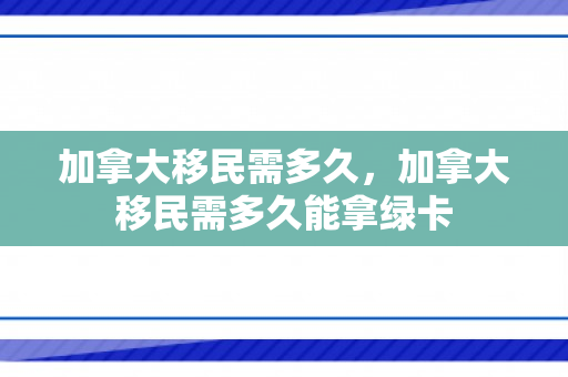 加拿大移民需多久，加拿大移民需多久能拿绿卡
