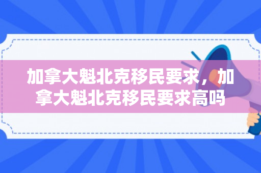 加拿大魁北克移民要求，加拿大魁北克移民要求高吗