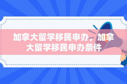 加拿大留学移民申办，加拿大留学移民申办条件