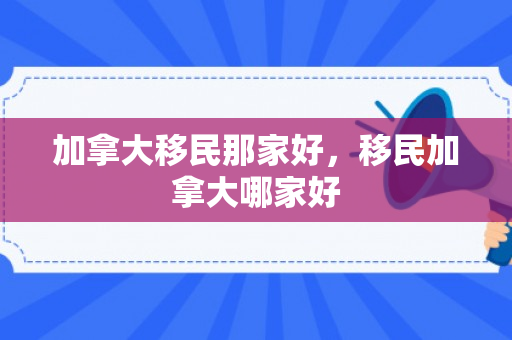 加拿大移民那家好，移民加拿大哪家好