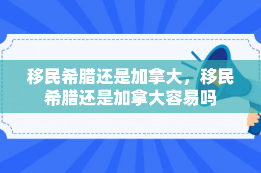 移民希腊还是加拿大，移民希腊还是加拿大容易吗