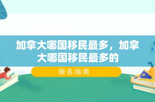 加拿大哪国移民最多，加拿大哪国移民最多的