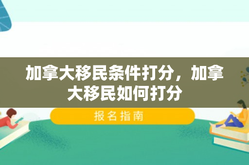 加拿大移民条件打分，加拿大移民如何打分