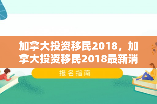 加拿大投资移民2018，加拿大投资移民2018最新消息
