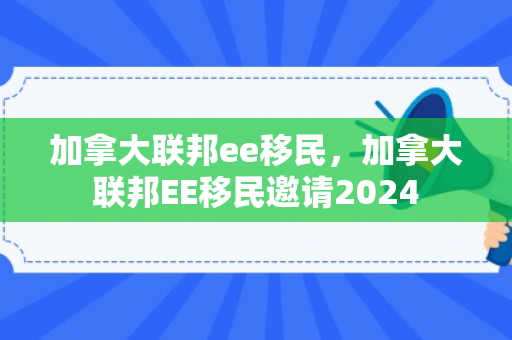 加拿大联邦ee移民，加拿大联邦EE移民邀请2024