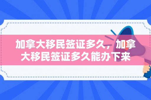 加拿大移民签证多久，加拿大移民签证多久能办下来