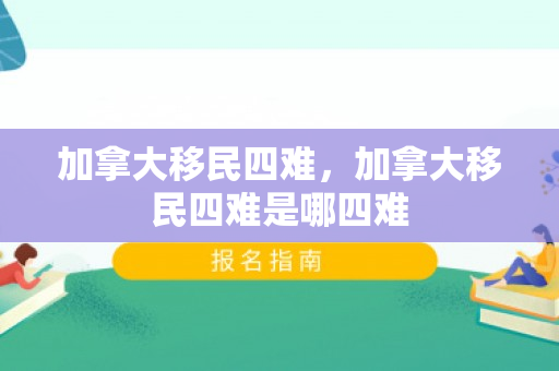加拿大移民四难，加拿大移民四难是哪四难