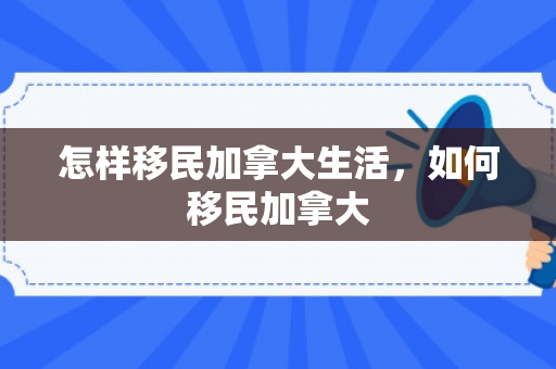怎样移民加拿大生活，如何移民加拿大