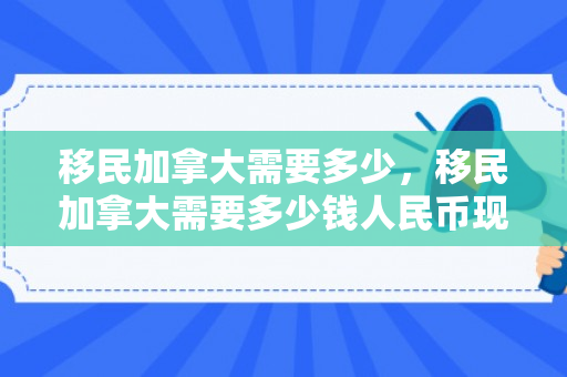 移民加拿大需要多少，移民加拿大需要多少钱人民币现在
