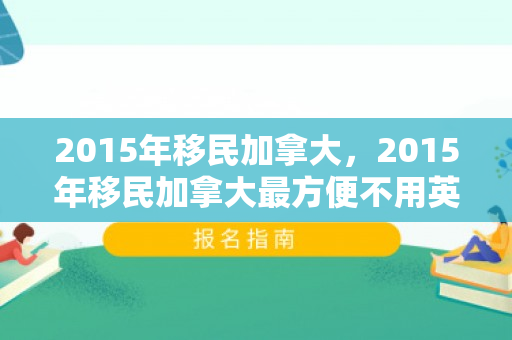 2015年移民加拿大，2015年移民加拿大最方便不用英文