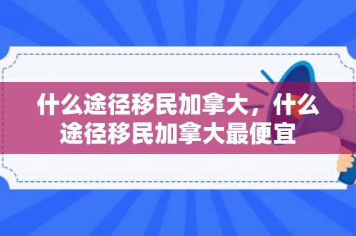 什么途径移民加拿大，什么途径移民加拿大最便宜