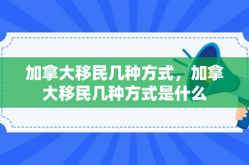 加拿大移民几种方式，加拿大移民几种方式是什么