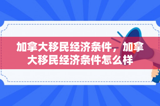 加拿大移民经济条件，加拿大移民经济条件怎么样