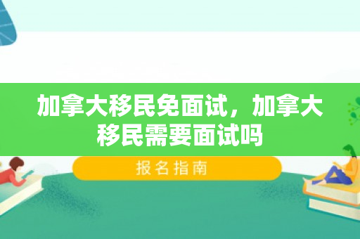 加拿大移民免面试，加拿大移民需要面试吗