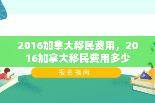 2016加拿大移民费用，2016加拿大移民费用多少