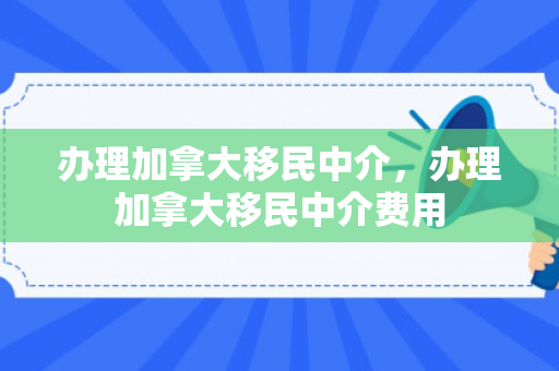 办理加拿大移民中介，办理加拿大移民中介费用
