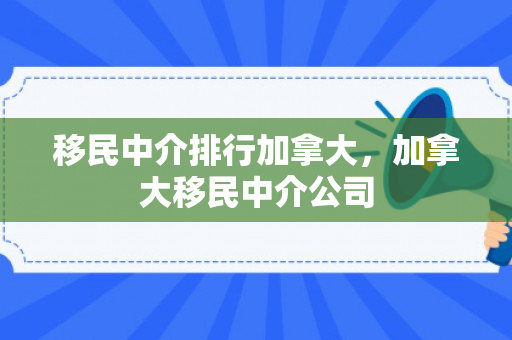 移民中介排行加拿大，加拿大移民中介公司