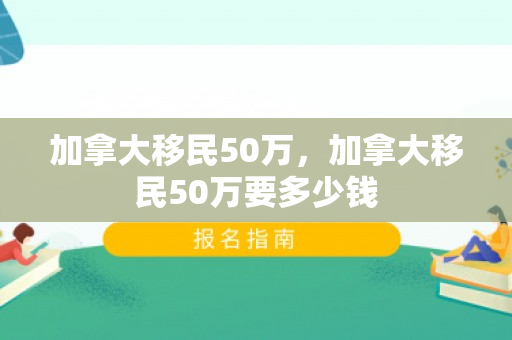 加拿大移民50万，加拿大移民50万要多少钱